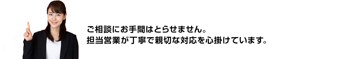 ご相談にお手間はとらせません。担当営業が丁寧で親切な対応を心掛けています。