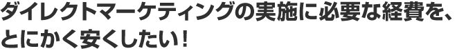 ダイレクトマーケティングの実施に必要な経費を、とにかく安くしたい！